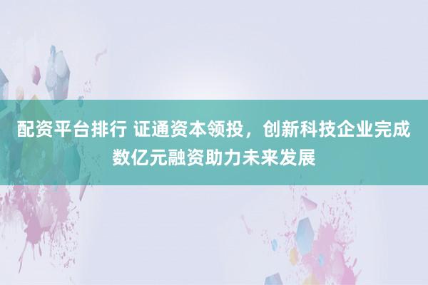 配资平台排行 证通资本领投，创新科技企业完成数亿元融资助力未来发展
