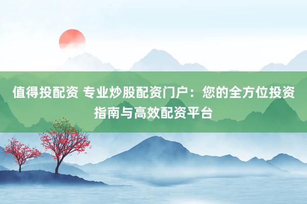值得投配资 专业炒股配资门户：您的全方位投资指南与高效配资平台