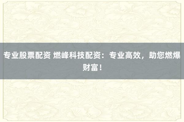 专业股票配资 燃峰科技配资：专业高效，助您燃爆财富！