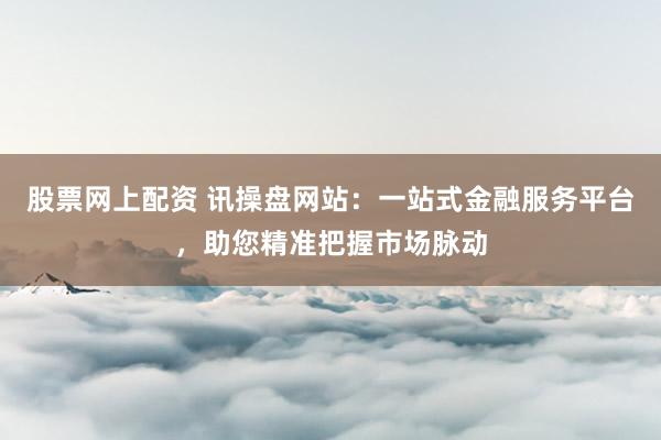 股票网上配资 讯操盘网站：一站式金融服务平台，助您精准把握市场脉动