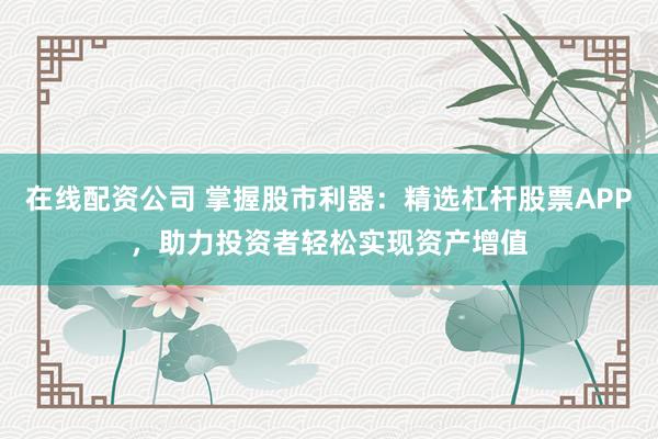 在线配资公司 掌握股市利器：精选杠杆股票APP，助力投资者轻松实现资产增值