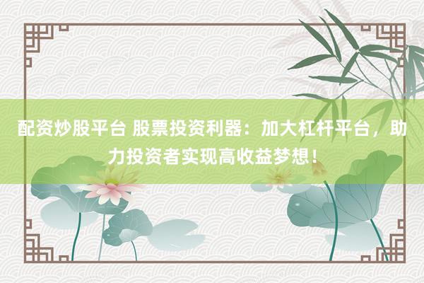 配资炒股平台 股票投资利器：加大杠杆平台，助力投资者实现高收益梦想！