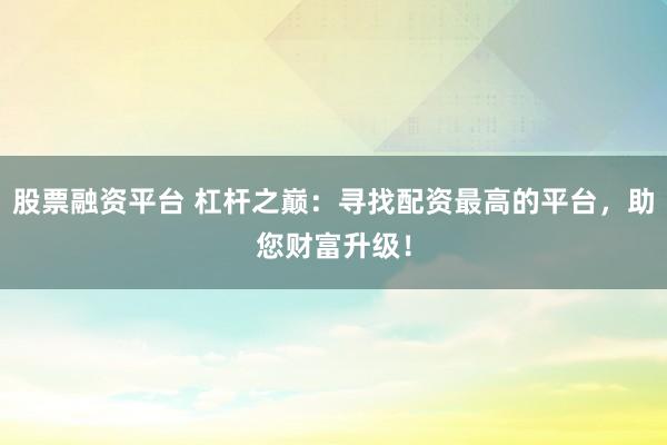 股票融资平台 杠杆之巅：寻找配资最高的平台，助您财富升级！