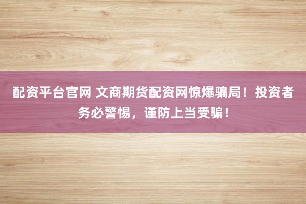 配资平台官网 文商期货配资网惊爆骗局！投资者务必警惕，谨防上当受骗！