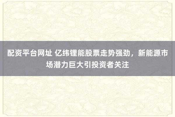 配资平台网址 亿纬锂能股票走势强劲，新能源市场潜力巨大引投资者关注