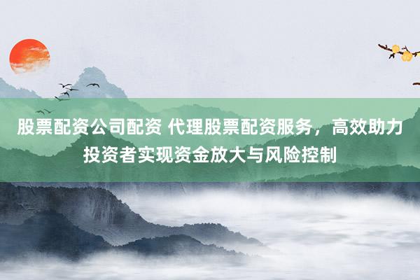 股票配资公司配资 代理股票配资服务，高效助力投资者实现资金放大与风险控制