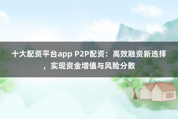 十大配资平台app P2P配资：高效融资新选择，实现资金增值与风险分散