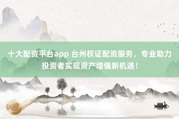 十大配资平台app 台州权证配资服务，专业助力投资者实现资产增值新机遇！