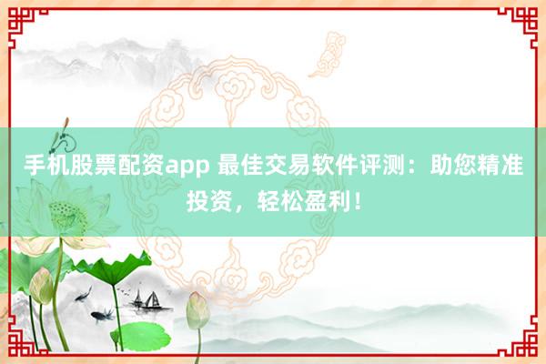 手机股票配资app 最佳交易软件评测：助您精准投资，轻松盈利！