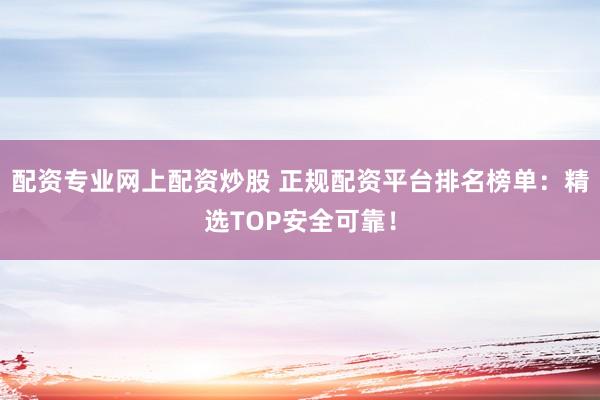 配资专业网上配资炒股 正规配资平台排名榜单：精选TOP安全可靠！