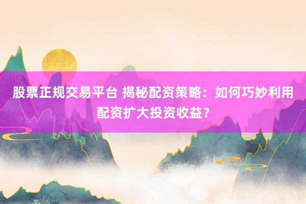 股票正规交易平台 揭秘配资策略：如何巧妙利用配资扩大投资收益？