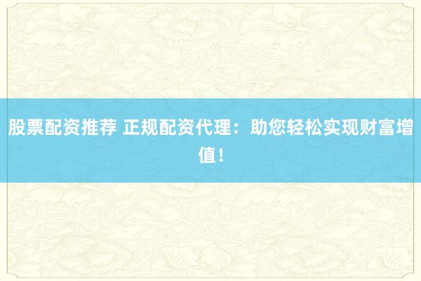 股票配资推荐 正规配资代理：助您轻松实现财富增值！
