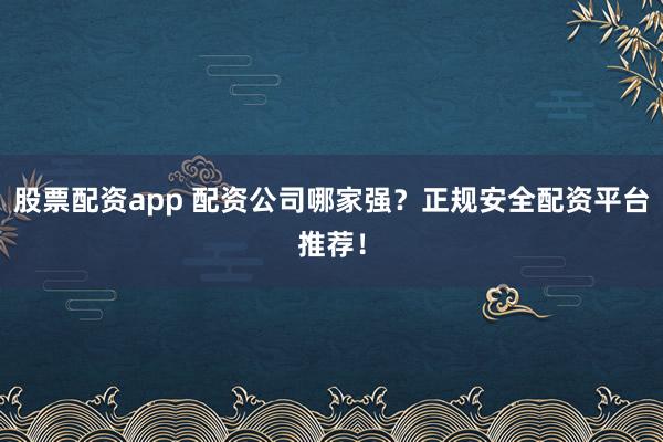 股票配资app 配资公司哪家强？正规安全配资平台推荐！