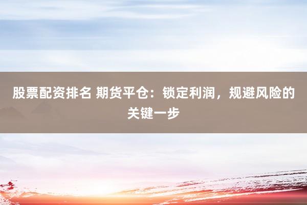 股票配资排名 期货平仓：锁定利润，规避风险的关键一步
