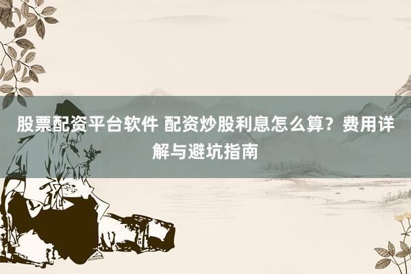 股票配资平台软件 配资炒股利息怎么算？费用详解与避坑指南