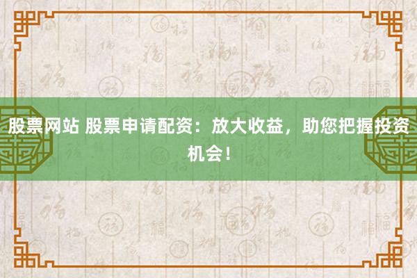 股票网站 股票申请配资：放大收益，助您把握投资机会！