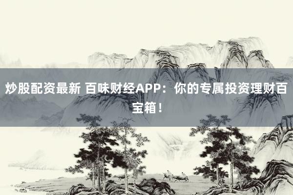 炒股配资最新 百味财经APP：你的专属投资理财百宝箱！