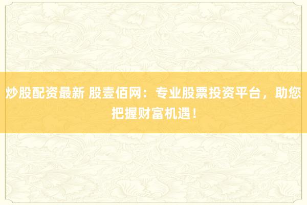 炒股配资最新 股壹佰网：专业股票投资平台，助您把握财富机遇！
