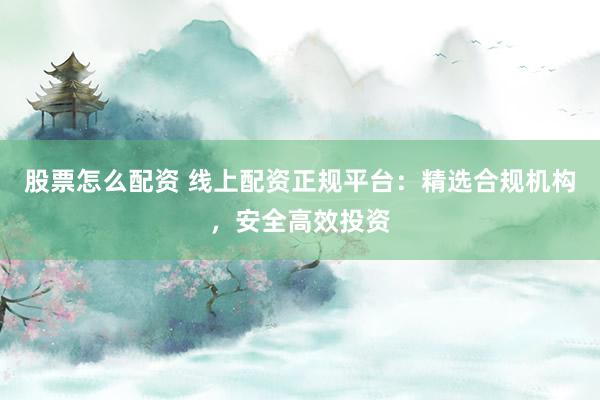 股票怎么配资 线上配资正规平台：精选合规机构，安全高效投资