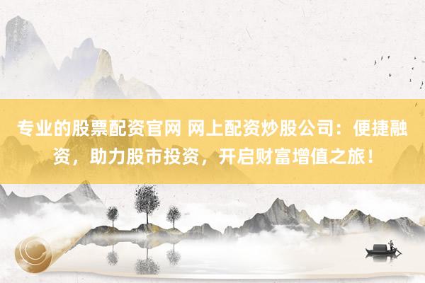 专业的股票配资官网 网上配资炒股公司：便捷融资，助力股市投资，开启财富增值之旅！
