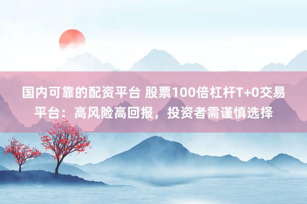 国内可靠的配资平台 股票100倍杠杆T+0交易平台：高风险高回报，投资者需谨慎选择