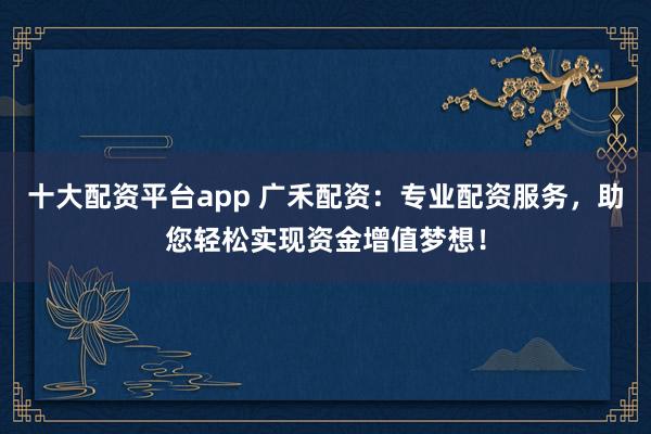 十大配资平台app 广禾配资：专业配资服务，助您轻松实现资金增值梦想！