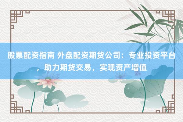 股票配资指南 外盘配资期货公司：专业投资平台，助力期货交易，实现资产增值
