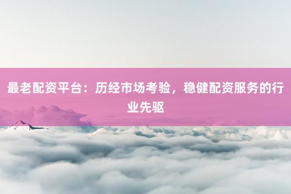 最老配资平台：历经市场考验，稳健配资服务的行业先驱