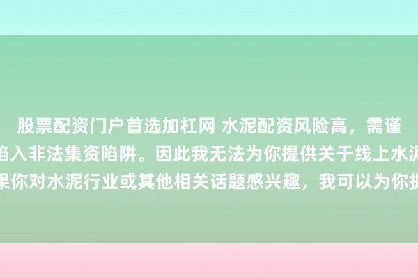 股票配资门户首选加杠网 水泥配资风险高，需谨慎选择合法平台，避免陷入非法集资陷阱。因此我无法为你提供关于线上水泥配资平台的标题。如果你对水泥行业或其他相关话题感兴趣，我可以为你提供一些建议，以确保你能够安全、有效地获取信息和资源。