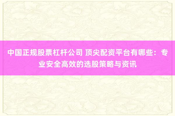 中国正规股票杠杆公司 顶尖配资平台有哪些：专业安全高效的选股策略与资讯