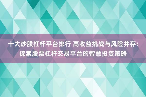 十大炒股杠杆平台排行 高收益挑战与风险并存：探索股票杠杆交易平台的智慧投资策略