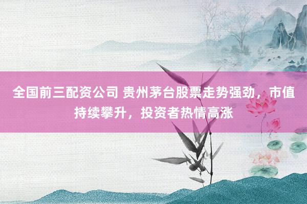 全国前三配资公司 贵州茅台股票走势强劲，市值持续攀升，投资者热情高涨