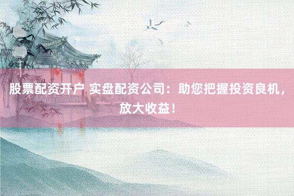 股票配资开户 实盘配资公司：助您把握投资良机，放大收益！