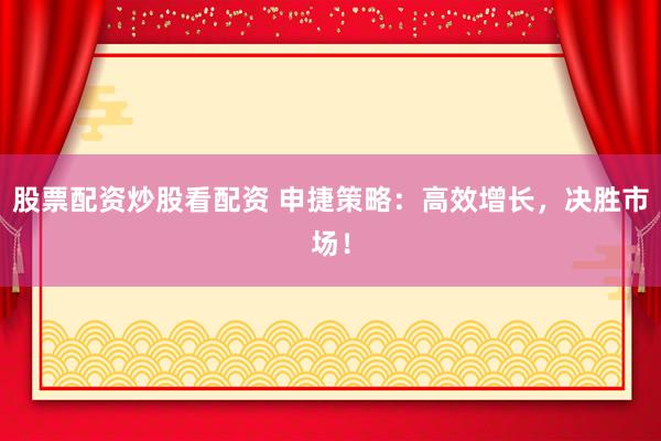 股票配资炒股看配资 申捷策略：高效增长，决胜市场！
