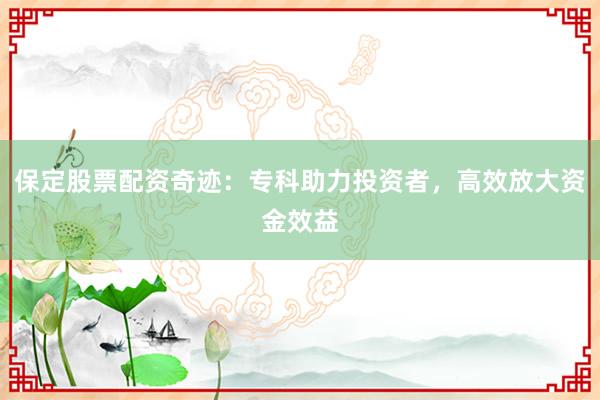 保定股票配资奇迹：专科助力投资者，高效放大资金效益