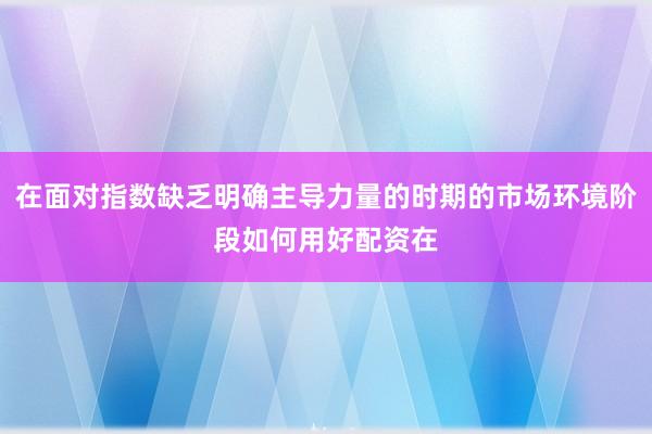 在面对指数缺乏明确主导力量的时期的市场环境阶段如何用好配资在