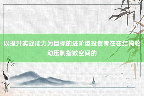以提升实战能力为目标的进阶型投资者在在结构轮动压制指数空间的
