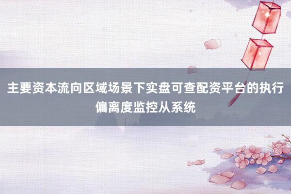 主要资本流向区域场景下实盘可查配资平台的执行偏离度监控从系统