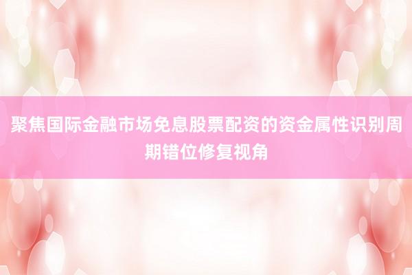 聚焦国际金融市场免息股票配资的资金属性识别周期错位修复视角