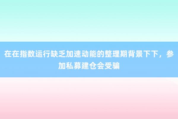 在在指数运行缺乏加速动能的整理期背景下下，参加私募建仓会受骗