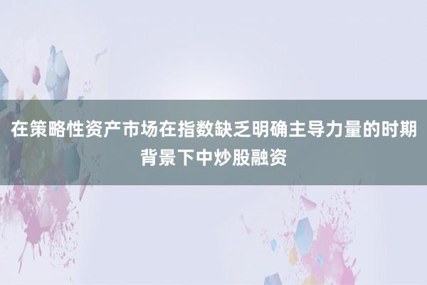 在策略性资产市场在指数缺乏明确主导力量的时期背景下中炒股融资