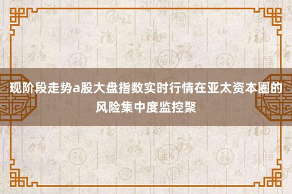 现阶段走势a股大盘指数实时行情在亚太资本圈的风险集中度监控聚