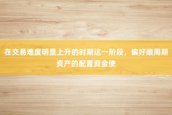 在交易难度明显上升的时期这一阶段，偏好顺周期资产的配置资金使