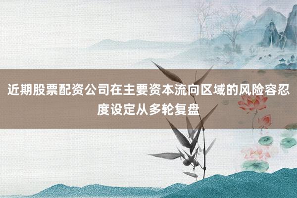 近期股票配资公司在主要资本流向区域的风险容忍度设定从多轮复盘