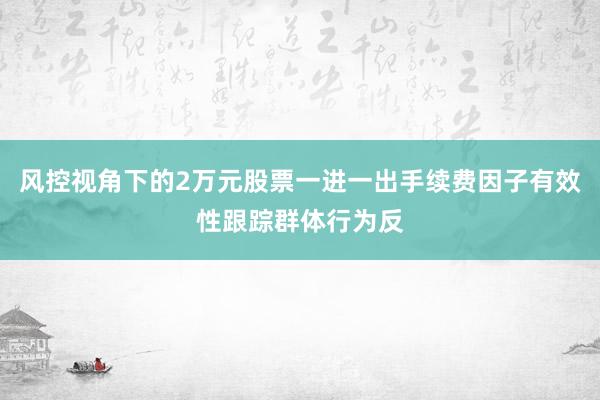 风控视角下的2万元股票一进一出手续费因子有效性跟踪群体行为反
