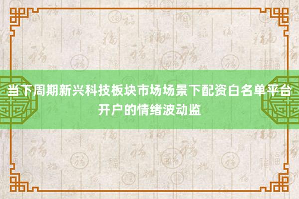 当下周期新兴科技板块市场场景下配资白名单平台开户的情绪波动监