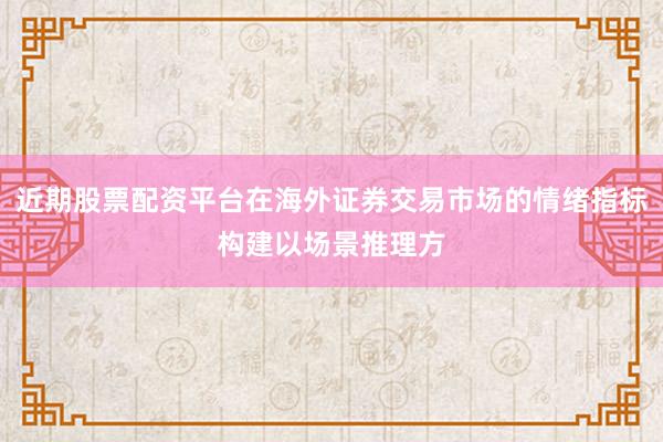 近期股票配资平台在海外证券交易市场的情绪指标构建以场景推理方