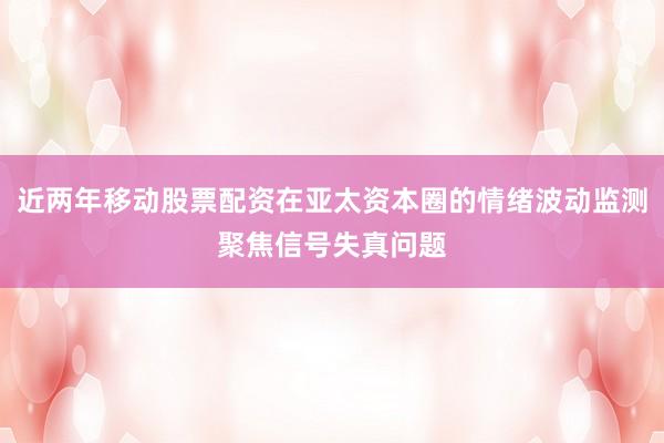 近两年移动股票配资在亚太资本圈的情绪波动监测聚焦信号失真问题
