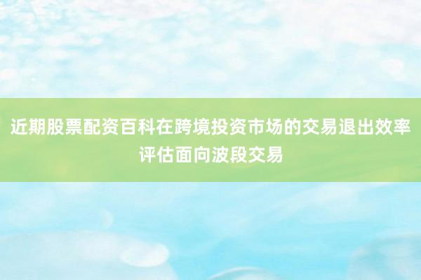 近期股票配资百科在跨境投资市场的交易退出效率评估面向波段交易