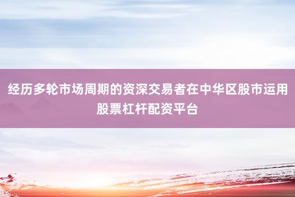 经历多轮市场周期的资深交易者在中华区股市运用股票杠杆配资平台